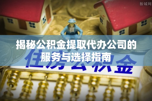 东安揭秘公积金提取代办公司的服务与选择指南