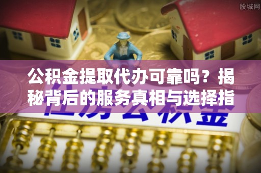 东安公积金提取代办可靠吗？揭秘背后的服务真相与选择指南