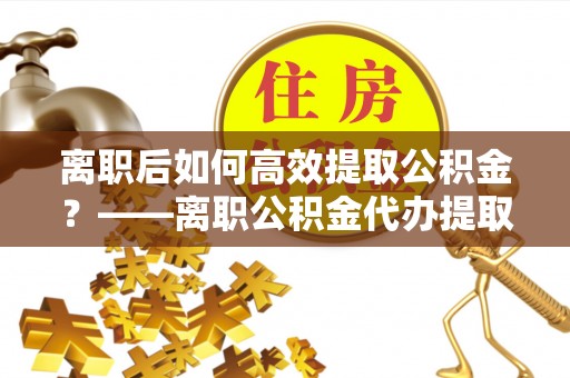 东安离职后如何高效提取公积金？——离职公积金代办提取全流程解析