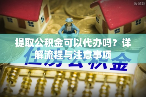 东安提取公积金可以代办吗？详解流程与注意事项