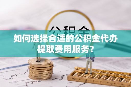 东安如何选择合适的公积金代办提取费用服务？