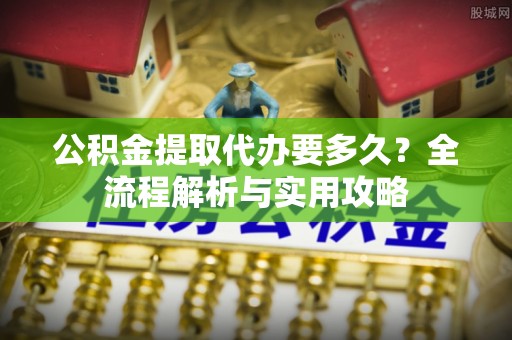 东安公积金提取代办要多久？全流程解析与实用攻略