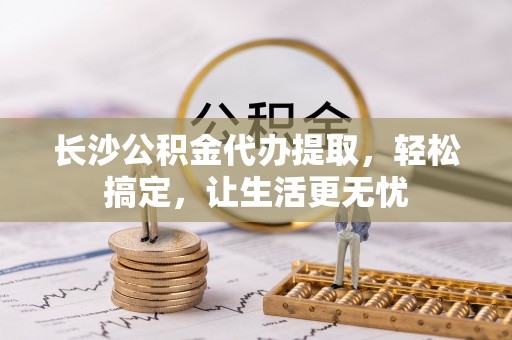 东安长沙公积金代办提取，轻松搞定，让生活更无忧