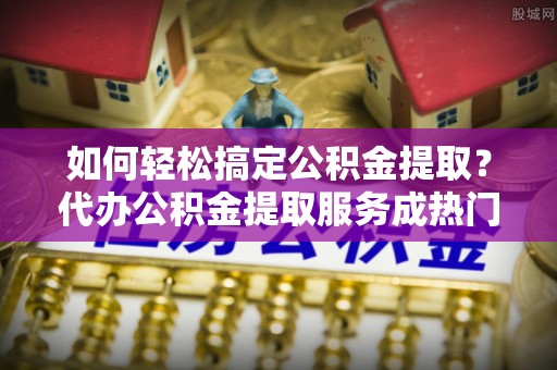 东安如何轻松搞定公积金提取？代办公积金提取服务成热门选择