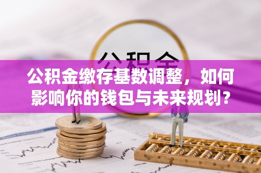东安公积金缴存基数调整，如何影响你的钱包与未来规划？