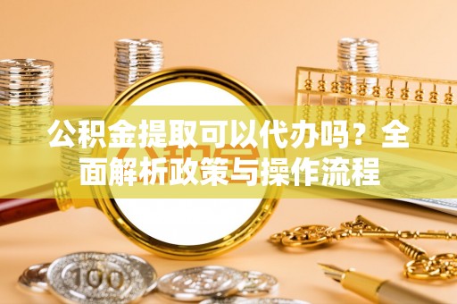 东安公积金提取可以代办吗？全面解析政策与操作流程