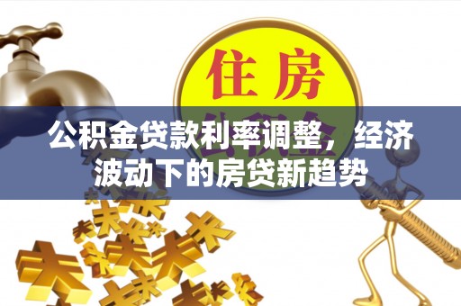 东安公积金贷款利率调整，经济波动下的房贷新趋势