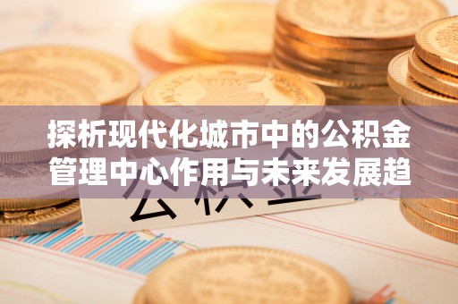 东安探析现代化城市中的公积金管理中心作用与未来发展趋势