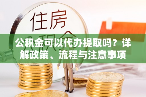 东安公积金可以代办提取吗？详解政策、流程与注意事项