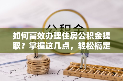 东安如何高效办理住房公积金提取？掌握这几点，轻松搞定！