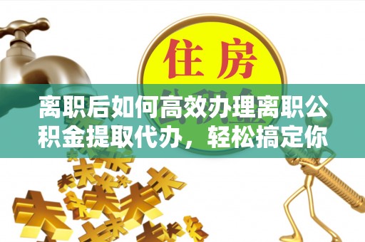 东安离职后如何高效办理离职公积金提取代办，轻松搞定你的公积金