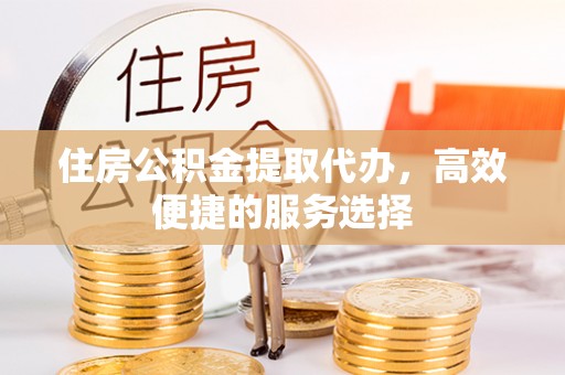 东安住房公积金提取代办，高效便捷的服务选择
