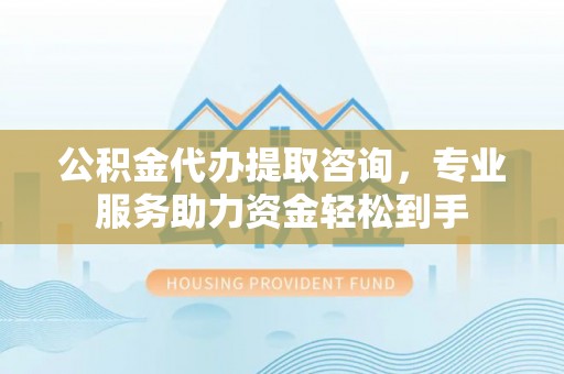东安公积金代办提取咨询，专业服务助力资金轻松到手