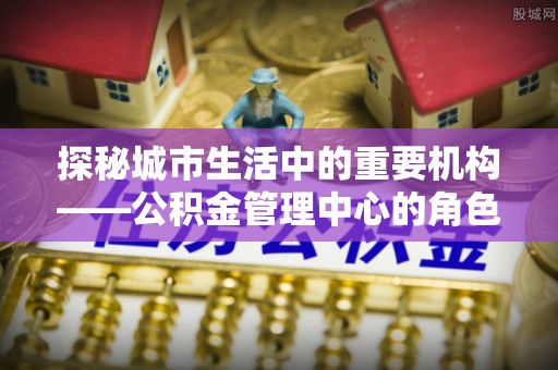 东安探秘城市生活中的重要机构——公积金管理中心的角色与意义