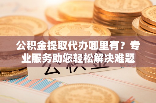 东安公积金提取代办哪里有？专业服务助您轻松解决难题