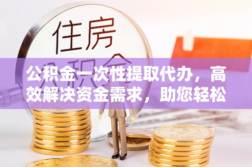 东安公积金一次性提取代办，高效解决资金需求，助您轻松应对生活难题