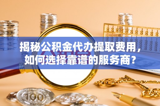 东安揭秘公积金代办提取费用，如何选择靠谱的服务商？