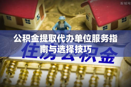 东安公积金提取代办单位服务指南与选择技巧