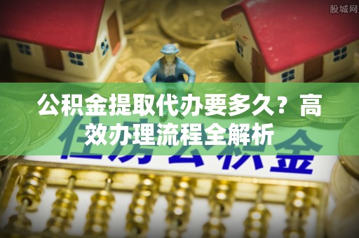 东安公积金提取代办要多久？高效办理流程全解析