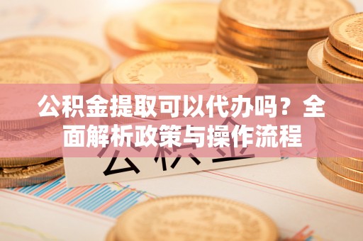 东安公积金提取可以代办吗？全面解析政策与操作流程