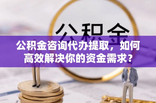 东安公积金咨询代办提取，如何高效解决你的资金需求？