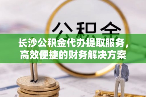 东安长沙公积金代办提取服务，高效便捷的财务解决方案