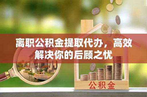 东安离职公积金提取代办，高效解决你的后顾之忧