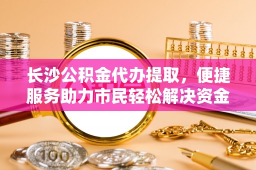 东安长沙公积金代办提取，便捷服务助力市民轻松解决资金需求