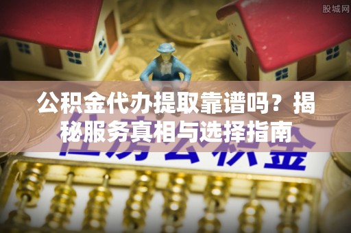 东安公积金代办提取靠谱吗？揭秘服务真相与选择指南