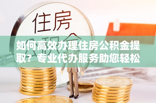 东安如何高效办理住房公积金提取？专业代办服务助您轻松搞定