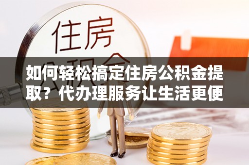 东安如何轻松搞定住房公积金提取？代办理服务让生活更便捷！