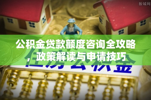 东安公积金贷款额度咨询全攻略，政策解读与申请技巧