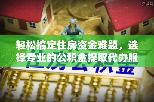 东安轻松搞定住房资金难题，选择专业的公积金提取代办服务
