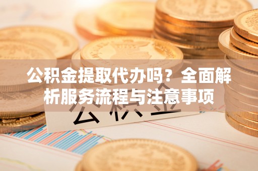 东安公积金提取代办吗？全面解析服务流程与注意事项