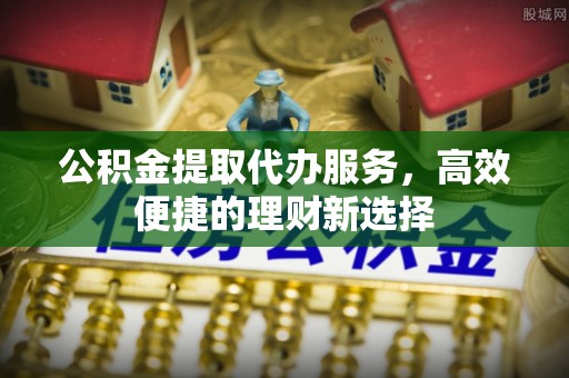 东安公积金提取代办服务，高效便捷的理财新选择