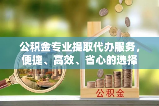 东安公积金专业提取代办服务，便捷、高效、省心的选择