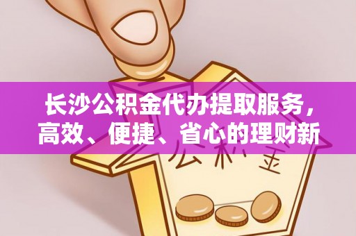 东安长沙公积金代办提取服务，高效、便捷、省心的理财新选择