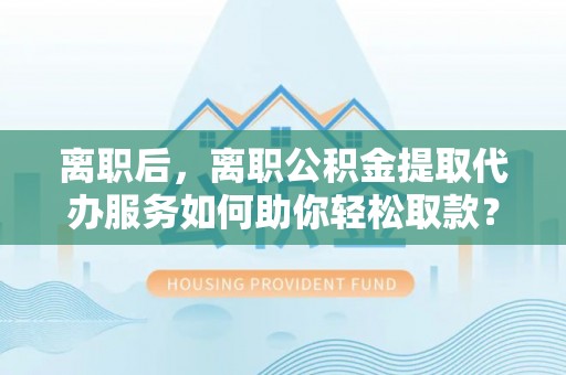 东安离职后，离职公积金提取代办服务如何助你轻松取款？
