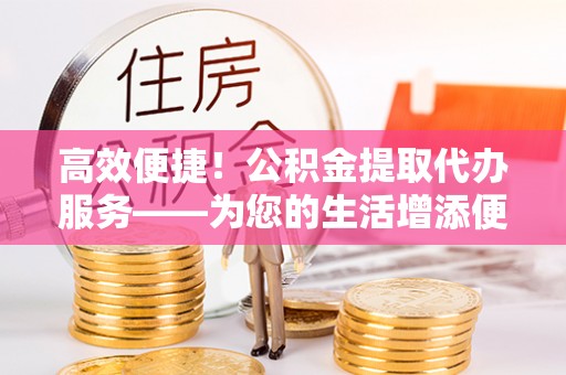 东安高效便捷！公积金提取代办服务——为您的生活增添便利