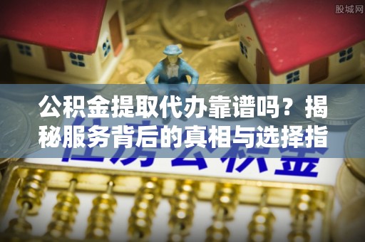 东安公积金提取代办靠谱吗？揭秘服务背后的真相与选择指南