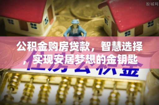 东安公积金购房贷款，智慧选择，实现安居梦想的金钥匙